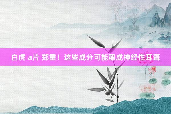 白虎 a片 郑重！这些成分可能酿成神经性耳聋