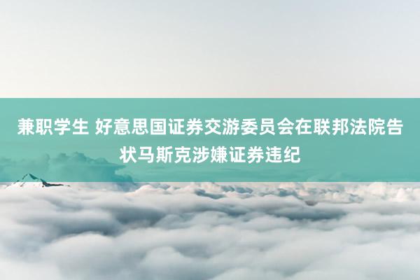 兼职学生 好意思国证券交游委员会在联邦法院告状马斯克涉嫌证券违纪