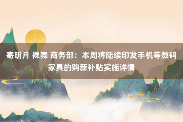 寄明月 裸舞 商务部：本周将陆续印发手机等数码家具的购新补贴实施详情