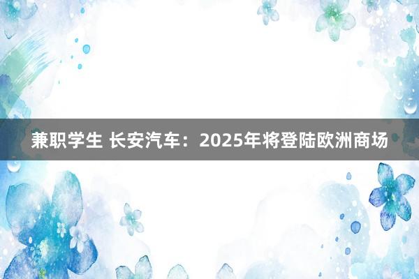 兼职学生 长安汽车：2025年将登陆欧洲商场