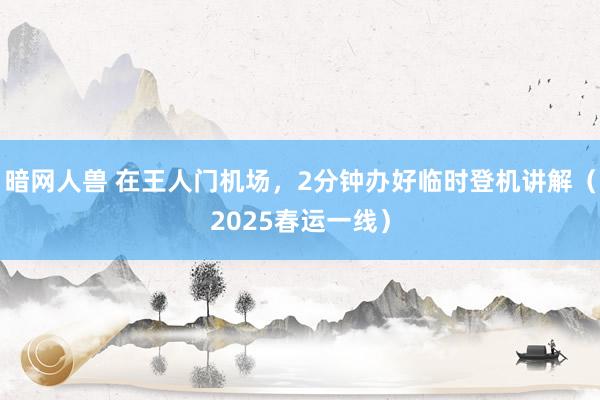 暗网人兽 在王人门机场，2分钟办好临时登机讲解（2025春运一线）