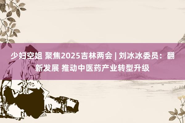 少妇空姐 聚焦2025吉林两会 | 刘冰冰委员：翻新发展 推动中医药产业转型升级