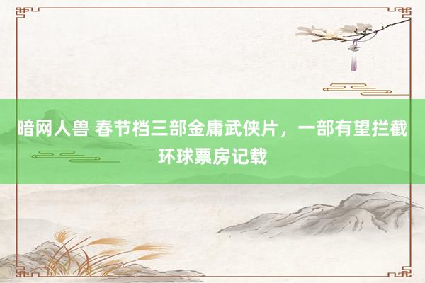 暗网人兽 春节档三部金庸武侠片，一部有望拦截环球票房记载