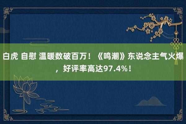 白虎 自慰 温暖数破百万！《鸣潮》东说念主气火爆，好评率高达97.4%！