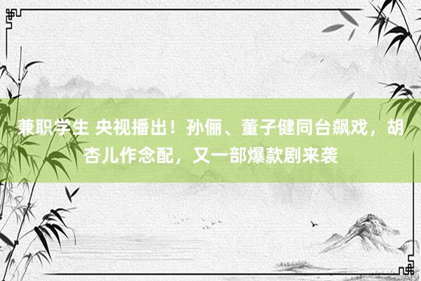 兼职学生 央视播出！孙俪、董子健同台飙戏，胡杏儿作念配，又一部爆款剧来袭