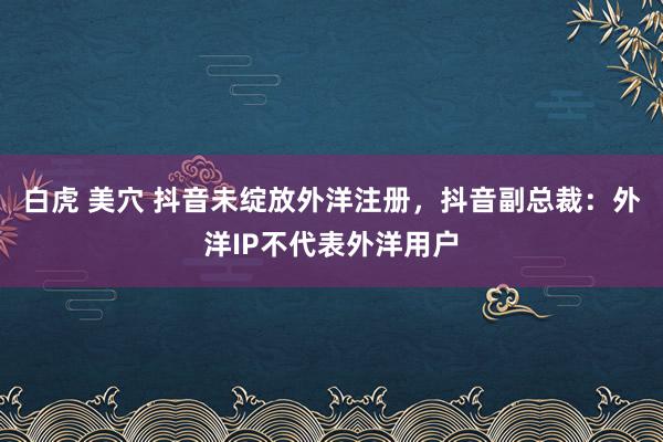 白虎 美穴 抖音未绽放外洋注册，抖音副总裁：外洋IP不代表外洋用户