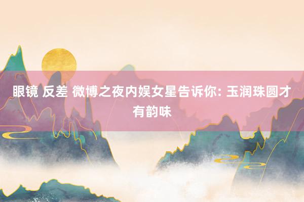 眼镜 反差 微博之夜内娱女星告诉你: 玉润珠圆才有韵味