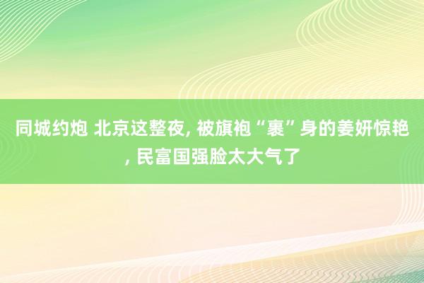 同城约炮 北京这整夜， 被旗袍“裹”身的姜妍惊艳， 民富国强脸太大气了