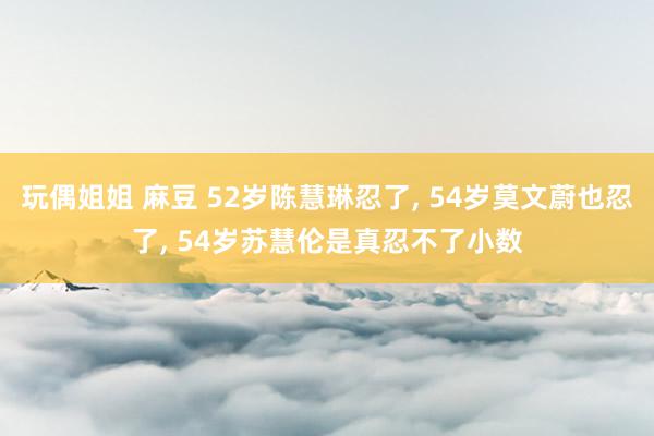 玩偶姐姐 麻豆 52岁陈慧琳忍了， 54岁莫文蔚也忍了， 54岁苏慧伦是真忍不了小数