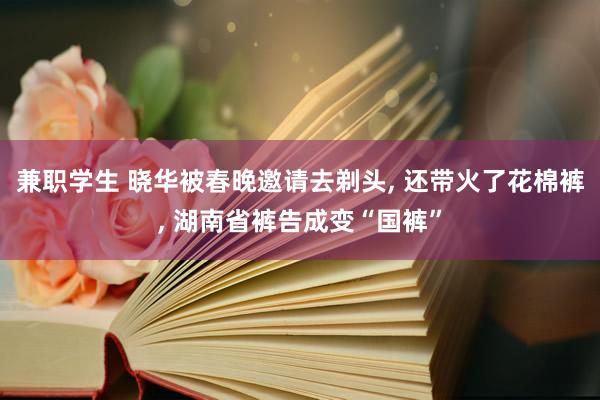 兼职学生 晓华被春晚邀请去剃头， 还带火了花棉裤， 湖南省裤告成变“国裤”