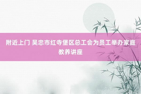 附近上门 吴忠市红寺堡区总工会为员工举办家庭教养讲座