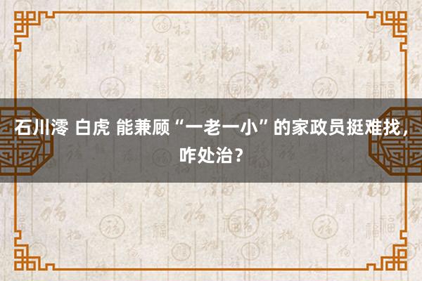 石川澪 白虎 能兼顾“一老一小”的家政员挺难找，咋处治？