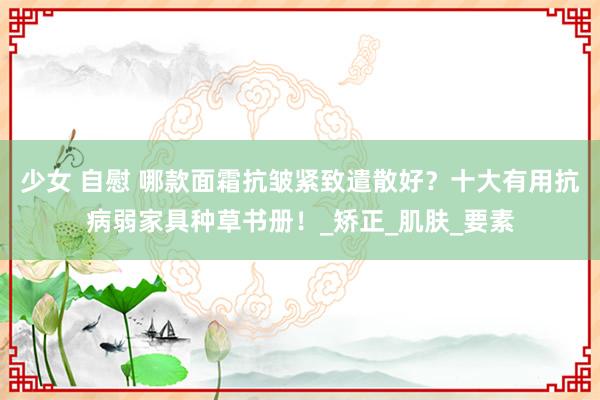 少女 自慰 哪款面霜抗皱紧致遣散好？十大有用抗病弱家具种草书册！_矫正_肌肤_要素