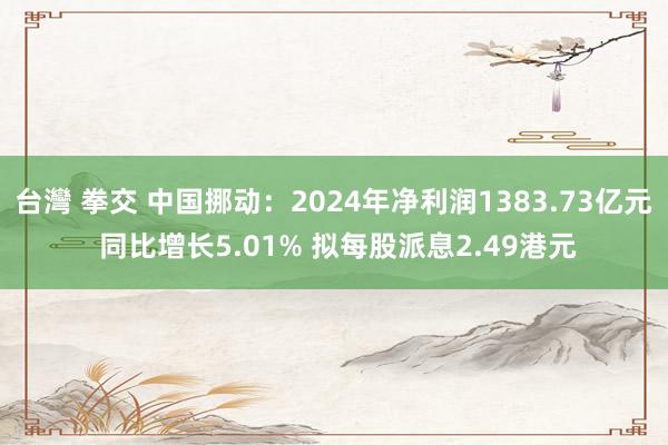 台灣 拳交 中国挪动：2024年净利润1383.73亿元 同比增长5.01% 拟每股派息2.49港元