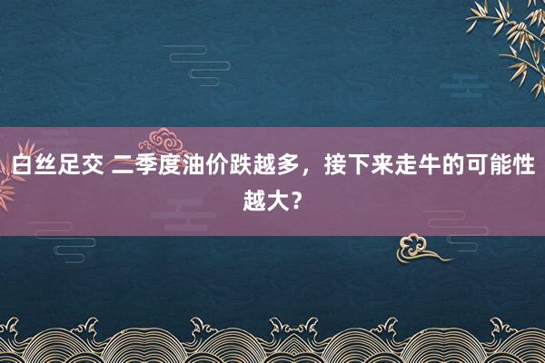 白丝足交 二季度油价跌越多，接下来走牛的可能性越大？