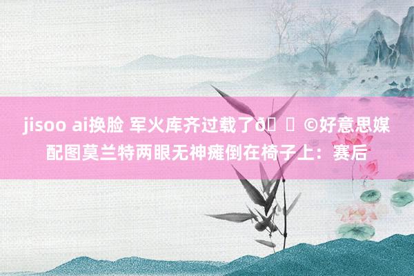 jisoo ai换脸 军火库齐过载了😩好意思媒配图莫兰特两眼无神瘫倒在椅子上：赛后
